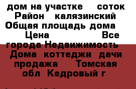 дом на участке 30 соток › Район ­ калязинский › Общая площадь дома ­ 73 › Цена ­ 1 600 000 - Все города Недвижимость » Дома, коттеджи, дачи продажа   . Томская обл.,Кедровый г.